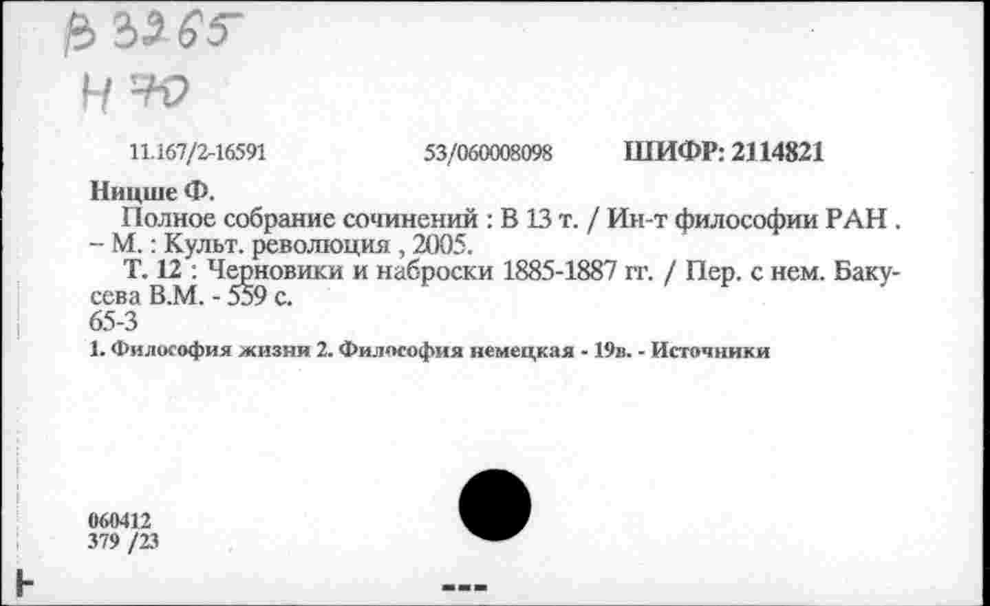 ﻿53/060008098 ШИФР: 2114821
11.167/2-16591
Ницше Ф.
Полное собрание сочинений : В 13 т. / Ин-т философии РАН .
- М.: Культ, революция , 2005.
Т. 12 : Черновики и наброски 1885-1887 гг. / Пер. с нем. Баку-сева В.М. - 559 с.
65-3
1. Философия жизни 2. Философия немецкая - 19в. - Источники
060412
379 /23